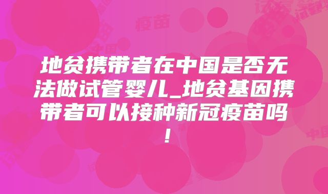 地贫携带者在中国是否无法做试管婴儿_地贫基因携带者可以接种新冠疫苗吗!