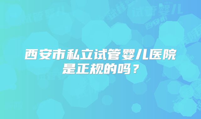 西安市私立试管婴儿医院是正规的吗？
