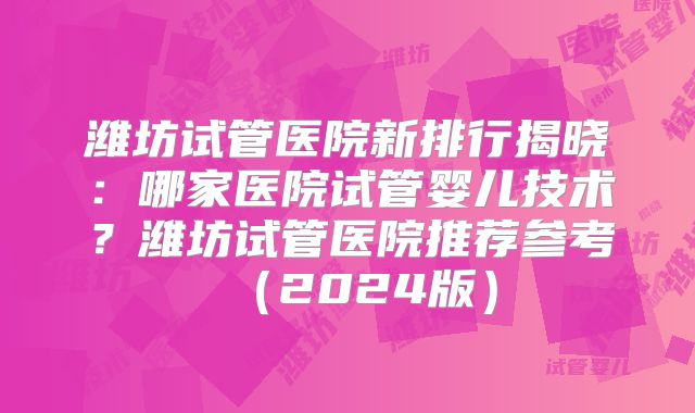 潍坊试管医院新排行揭晓:哪家医院试管婴儿技术?潍坊试管医院推荐参考(2024版)