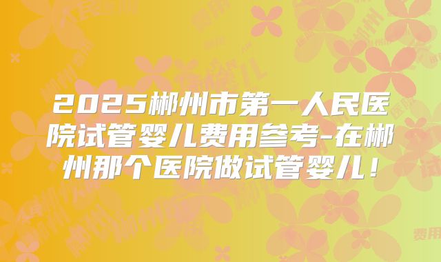 2025郴州市第一人民医院试管婴儿费用参考-在郴州那个医院做试管婴儿!