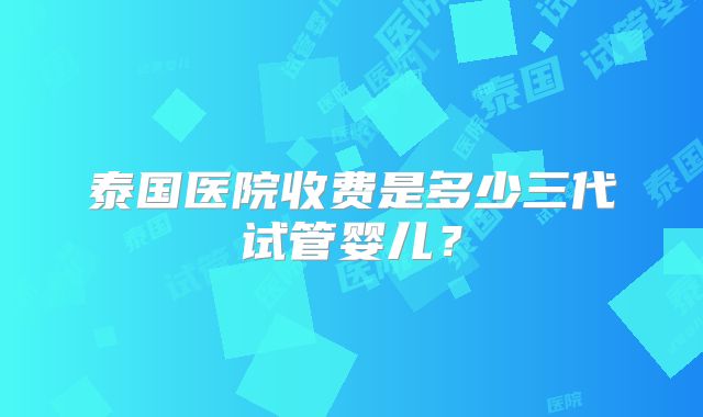 泰国医院收费是多少三代试管婴儿？