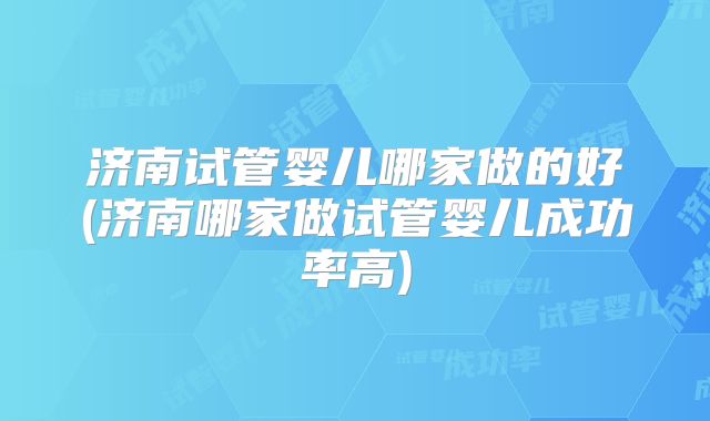 济南试管婴儿哪家做的好(济南哪家做试管婴儿成功率高)