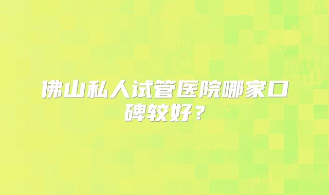 佛山私人试管医院哪家口碑较好？