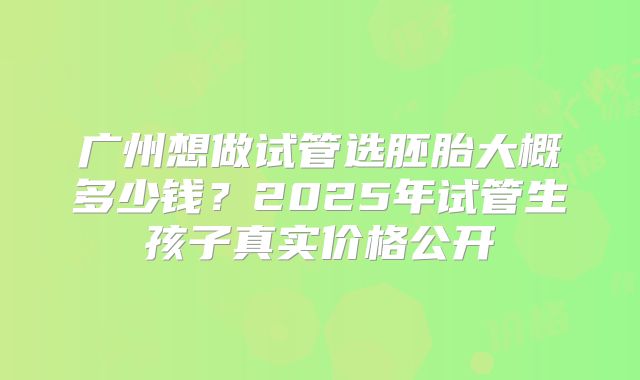 广州想做试管选胚胎大概多少钱？2025年试管生孩子真实价格公开