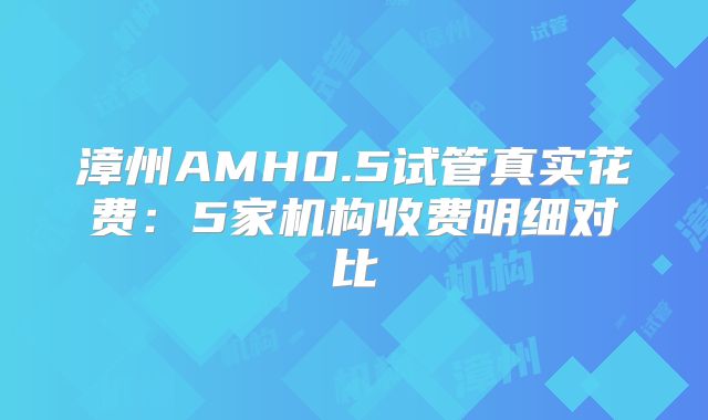 漳州AMH0.5试管真实花费：5家机构收费明细对比