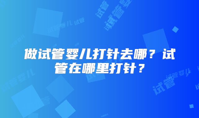 做试管婴儿打针去哪?试管在哪里打针?