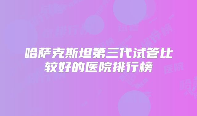 哈萨克斯坦第三代试管比较好的医院排行榜