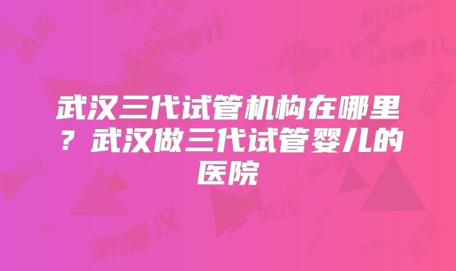 武汉三代试管机构在哪里？武汉做三代试管婴儿的医院