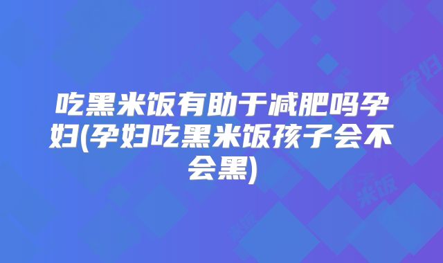 吃黑米饭有助于减肥吗孕妇(孕妇吃黑米饭孩子会不会黑)