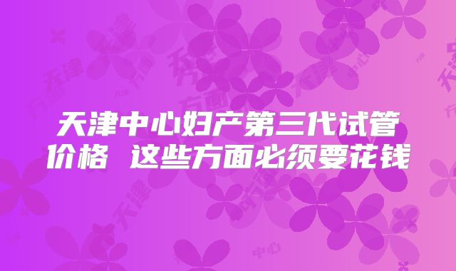 天津中心妇产第三代试管价格 这些方面必须要花钱