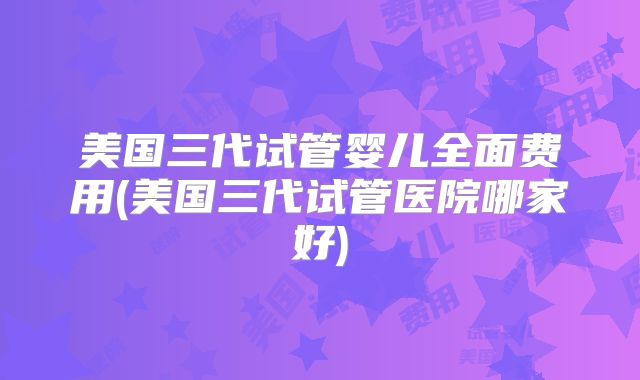 美国三代试管婴儿全面费用(美国三代试管医院哪家好)