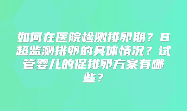 如何在医院检测排卵期？B超监测排卵的具体情况？试管婴儿的促排卵方案有哪些？