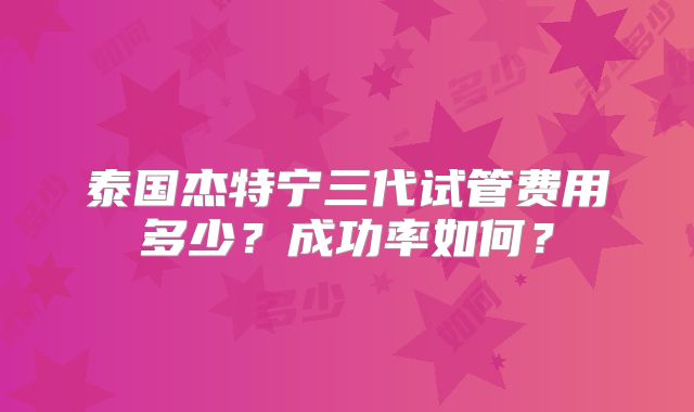 泰国杰特宁三代试管费用多少？成功率如何？