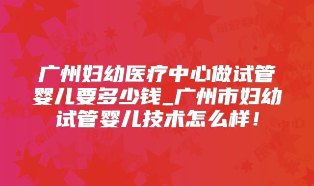 广州妇幼医疗中心做试管婴儿要多少钱_广州市妇幼试管婴儿技术怎么样!