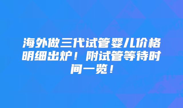 海外做三代试管婴儿价格明细出炉！附试管等待时间一览！