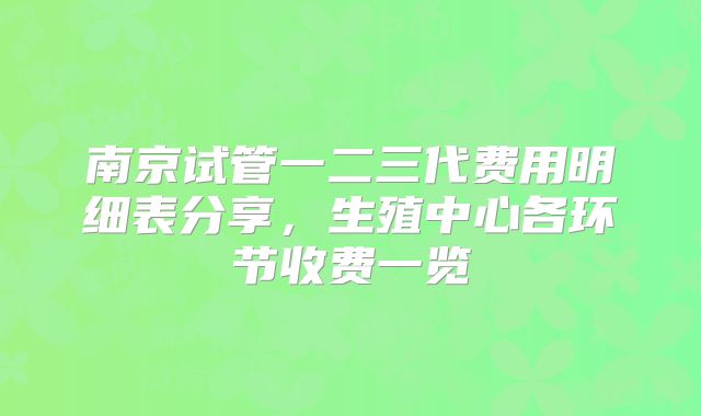 南京试管一二三代费用明细表分享,生殖中心各环节收费一览