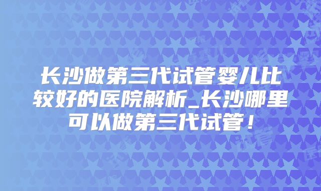 长沙做第三代试管婴儿比较好的医院解析_长沙哪里可以做第三代试管！