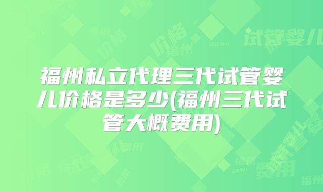 福州私立代理三代试管婴儿价格是多少(福州三代试管大概费用)