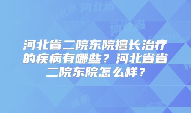 河北省二院东院擅长治疗的疾病有哪些？河北省省二院东院怎么样？