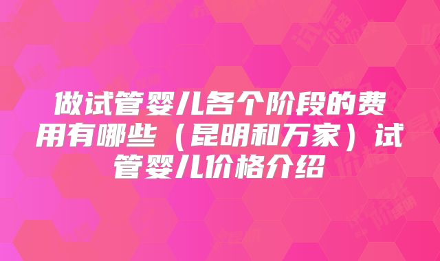 做试管婴儿各个阶段的费用有哪些（昆明和万家）试管婴儿价格介绍