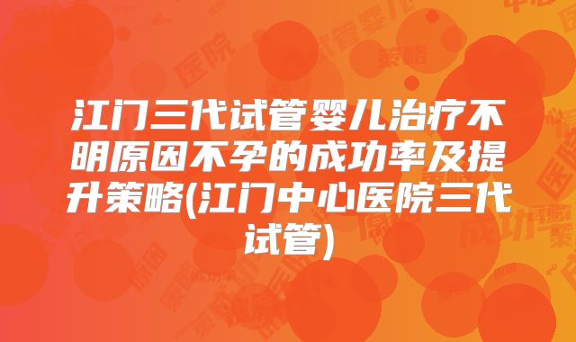 江门三代试管婴儿治疗不明原因不孕的成功率及提升策略(江门中心医院三代试管)