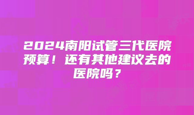 2024南阳试管三代医院预算！还有其他建议去的医院吗？