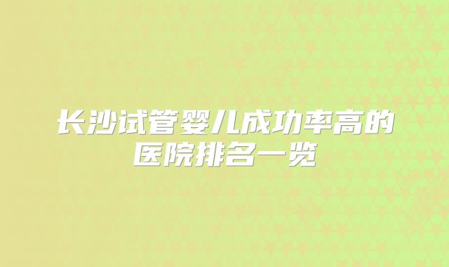 长沙试管婴儿成功率高的医院排名一览