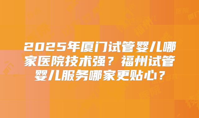 2025年厦门试管婴儿哪家医院技术强？福州试管婴儿服务哪家更贴心？