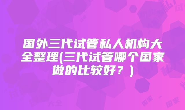 国外三代试管私人机构大全整理(三代试管哪个国家做的比较好？)