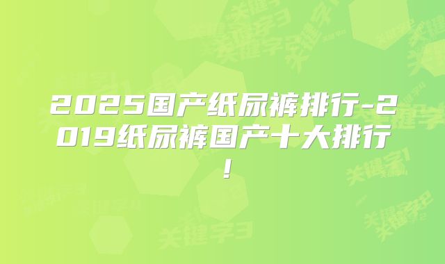 2025国产纸尿裤排行-2019纸尿裤国产十大排行!