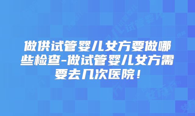 做供试管婴儿女方要做哪些检查-做试管婴儿女方需要去几次医院！