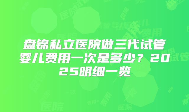 盘锦私立医院做三代试管婴儿费用一次是多少？2025明细一览