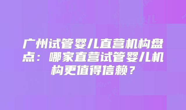 广州试管婴儿直营机构盘点：哪家直营试管婴儿机构更值得信赖？
