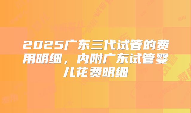 2025广东三代试管的费用明细,内附广东试管婴儿花费明细