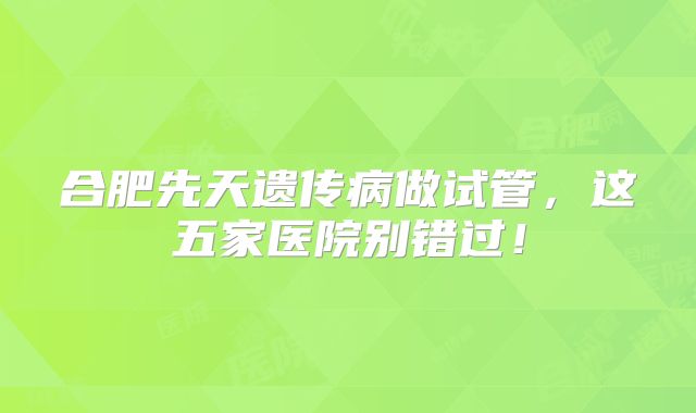 合肥先天遗传病做试管，这五家医院别错过！