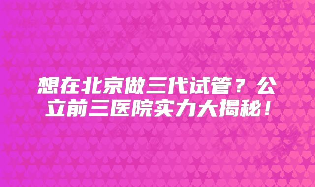 想在北京做三代试管?公立前三医院实力大揭秘!