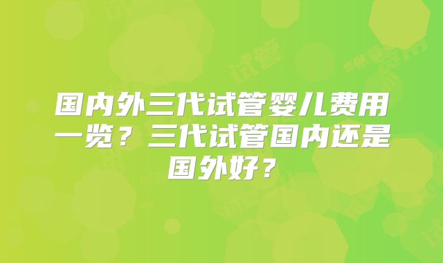 国内外三代试管婴儿费用一览？三代试管国内还是国外好？