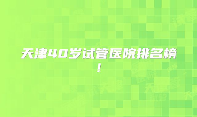 天津40岁试管医院排名榜!