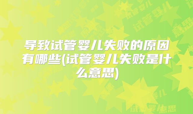导致试管婴儿失败的原因有哪些(试管婴儿失败是什么意思)