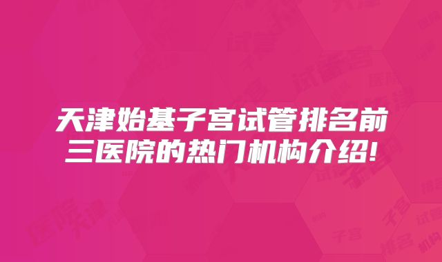 天津始基子宫试管排名前三医院的热门机构介绍!
