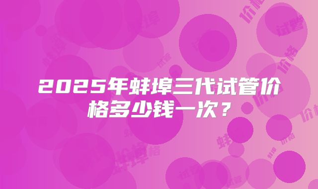 2025年蚌埠三代试管价格多少钱一次？