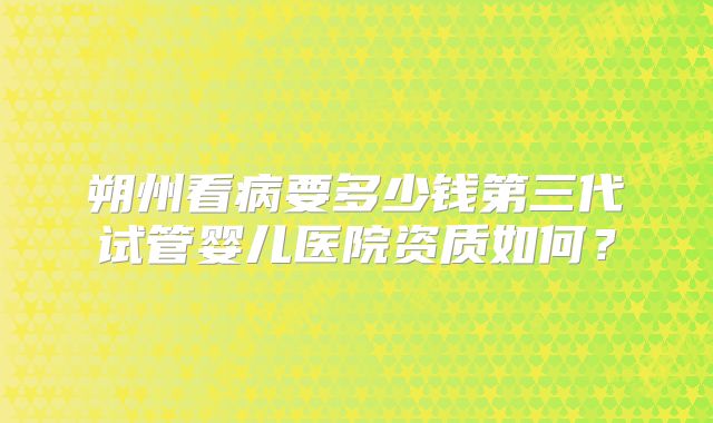 朔州看病要多少钱第三代试管婴儿医院资质如何?