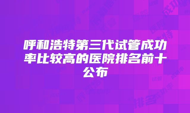 呼和浩特第三代试管成功率比较高的医院排名前十公布