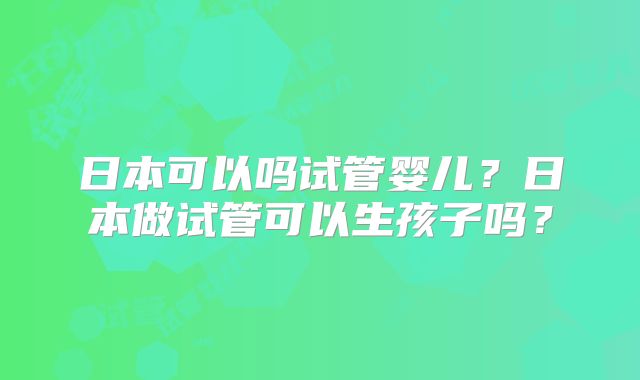 日本可以吗试管婴儿？日本做试管可以生孩子吗？