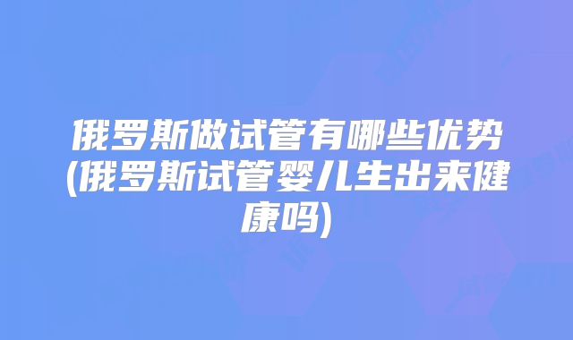 俄罗斯做试管有哪些优势(俄罗斯试管婴儿生出来健康吗)