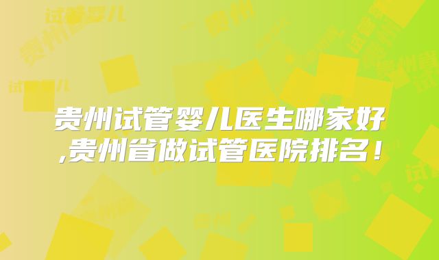 贵州试管婴儿医生哪家好,贵州省做试管医院排名！