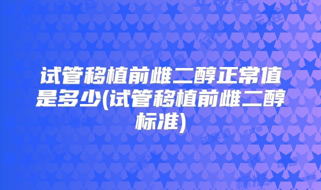 试管移植前雌二醇正常值是多少(试管移植前雌二醇标准)