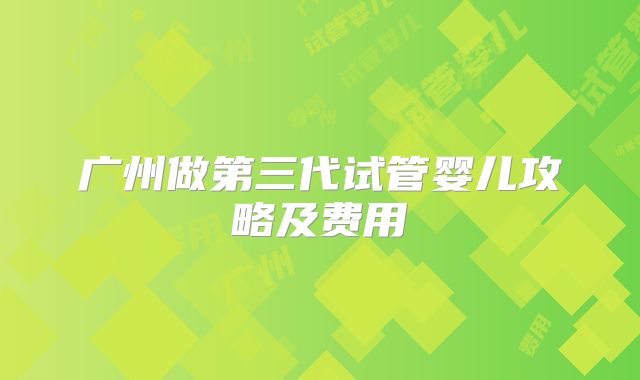 广州做第三代试管婴儿攻略及费用