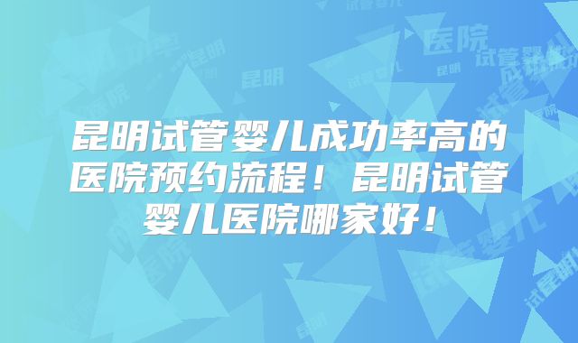昆明试管婴儿成功率高的医院预约流程!昆明试管婴儿医院哪家好!