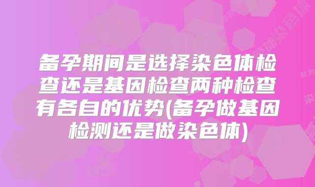 备孕期间是选择染色体检查还是基因检查两种检查有各自的优势(备孕做基因检测还是做染色体)